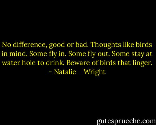 No difference, good or bad. Thoughts like birds in mind. Some fly in. Some fly out. Some stay at water hole to drink. Beware of birds that linger. - Natalie    Wright