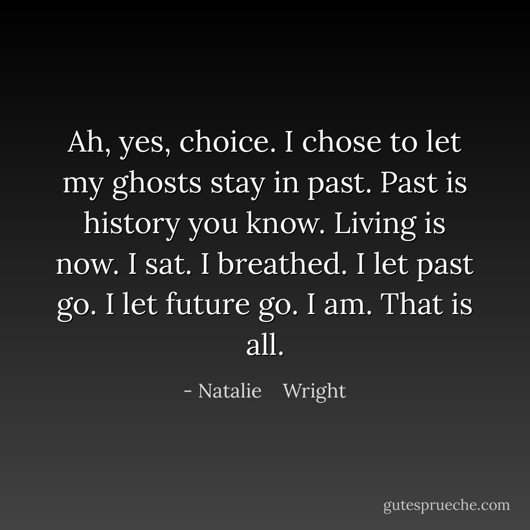 Ah, yes, choice. I chose to let my ghosts stay in past. Past is history you know. Living is now. I sat. I breathed. I let past go. I let future go. I am. That is all. - Natalie    Wright