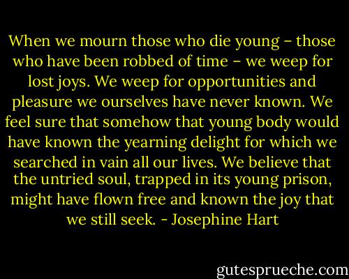 When we mourn those who die young – those who have been robbed of time – we weep for lost joys. We weep for opportunities and pleasure we ourselves have never known. We feel sure that somehow that young body would have known the yearning delight for which we searched in vain all our lives. We believe that the untried soul, trapped in its young prison, might have flown free and known the joy that we still seek. - Josephine Hart