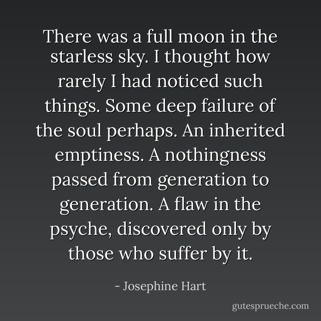 There was a full moon in the starless sky. I thought how rarely I had noticed such things. Some deep failure of the soul perhaps. An inherited emptiness. A nothingness passed from generation to generation. A flaw in the psyche, discovered only by those who suffer by it. - Josephine Hart