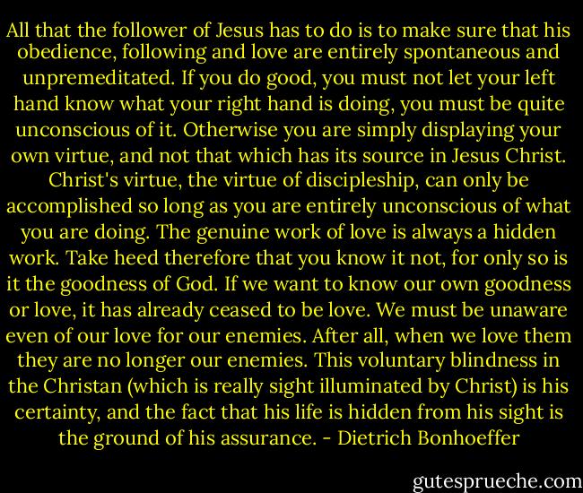 All that the follower of Jesus has to do is to make sure that his obedience, following and love are entirely spontaneous and unpremeditated. If you do good, you must not let your left hand know what your right hand is doing, you must be quite unconscious of it. Otherwise you are simply displaying your own virtue, and not that which has its source in Jesus Christ. Christ's virtue, the virtue of discipleship, can only be accomplished so long as you are entirely unconscious of what you are doing. The genuine work of love is always a hidden work. Take heed therefore that you know it not, for only so is it the goodness of God. If we want to know our own goodness or love, it has already ceased to be love. We must be unaware even of our love for our enemies. After all, when we love them they are no longer our enemies. This voluntary blindness in the Christan (which is really sight illuminated by Christ) is his certainty, and the fact that his life is hidden from his sight is the ground of his assurance. - Dietrich Bonhoeffer