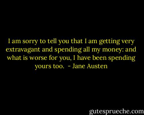 I am sorry to tell you that I am getting very extravagant and spending all my money: and what is worse for you, I have been spending yours too.  - Jane Austen