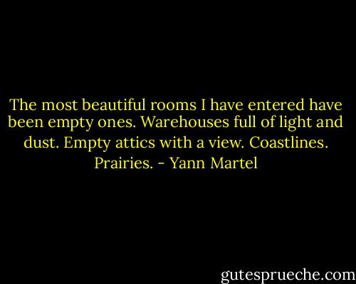The most beautiful rooms I have entered have been empty ones. Warehouses full of light and dust. Empty attics with a view. Coastlines. Prairies. - Yann Martel