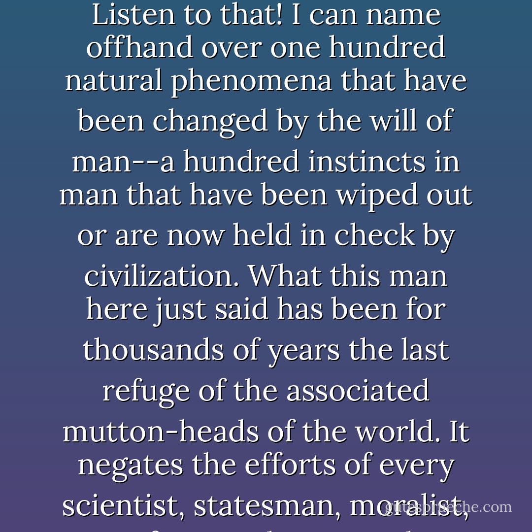 There are certain things which are human nature," he asserted with an owl-like look, "which always have been and always will be, which can't be changed." <br /><br />Amory looked from the small man to the big man helplessly. "Listen to that! That's what makes me discouraged with progress. Listen to that! I can name offhand over one hundred natural phenomena that have been changed by the will of man--a hundred instincts in man that have been wiped out or are now held in check by civilization. What this man here just said has been for thousands of years the last refuge of the associated mutton-heads of the world. It negates the efforts of every scientist, statesman, moralist, reformer, doctor, and philosopher that ever gave his life to humanity's service. It's a flat impeachment of all that's worth while in human nature. Every person over twenty-five years old who makes that statement in cold blood ought to be deprived of the franchise. - F. Scott Fitzgerald