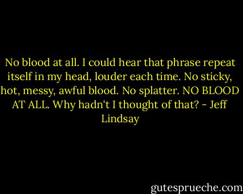 No blood at all. I could hear that phrase repeat itself in my head, louder each time. No sticky, hot, messy, awful blood. No splatter. NO BLOOD AT ALL. Why hadn't I thought of that? - Jeff Lindsay