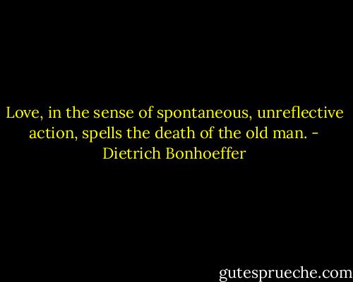 Love, in the sense of spontaneous, unreflective action, spells the death of the old man. - Dietrich Bonhoeffer