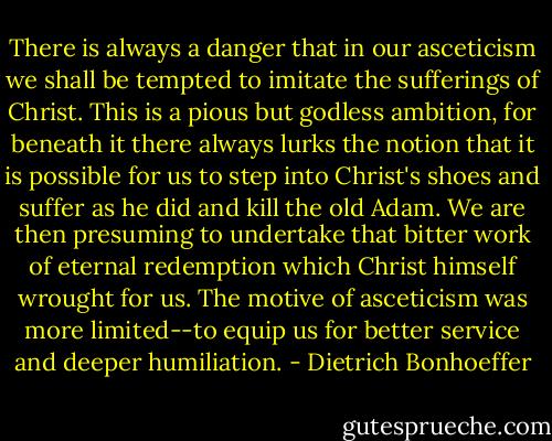 There is always a danger that in our asceticism we shall be tempted to imitate the sufferings of Christ. This is a pious but godless ambition, for beneath it there always lurks the notion that it is possible for us to step into Christ's shoes and suffer as he did and kill the old Adam. We are then presuming to undertake that bitter work of eternal redemption which Christ himself wrought for us. The motive of asceticism was more limited--to equip us for better service and deeper humiliation. - Dietrich Bonhoeffer