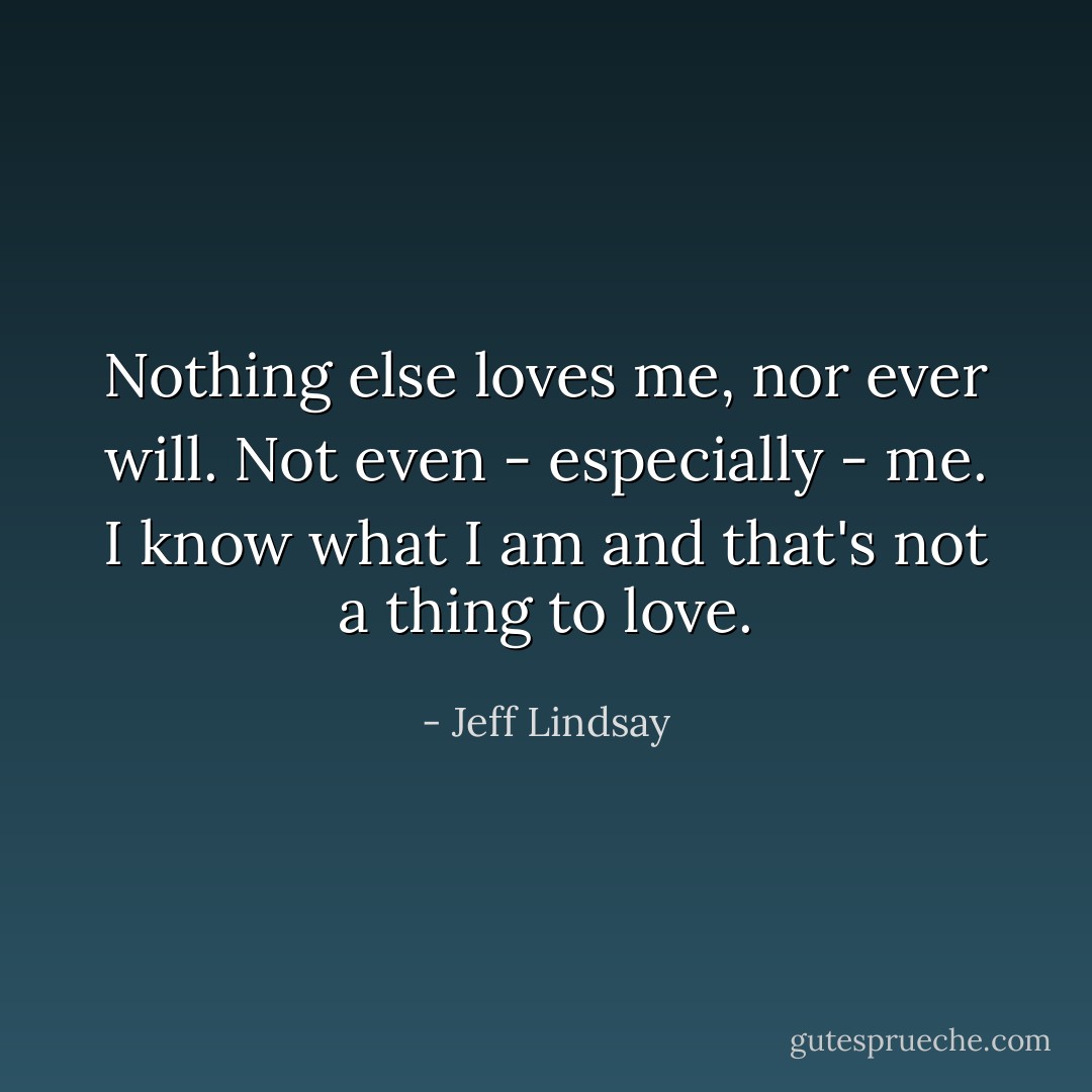 Nothing else loves me, nor ever will. Not even - especially - me. I know what I am and that's not a thing to love. - Jeff Lindsay
