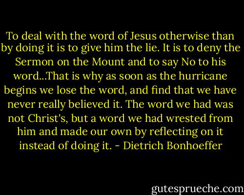 To deal with the word of Jesus otherwise than by doing it is to give him the lie. It is to deny the Sermon on the Mount and to say No to his word...That is why as soon as the hurricane begins we lose the word, and find that we have never really believed it. The word we had was not Christ's, but a word we had wrested from him and made our own by reflecting on it instead of doing it. - Dietrich Bonhoeffer