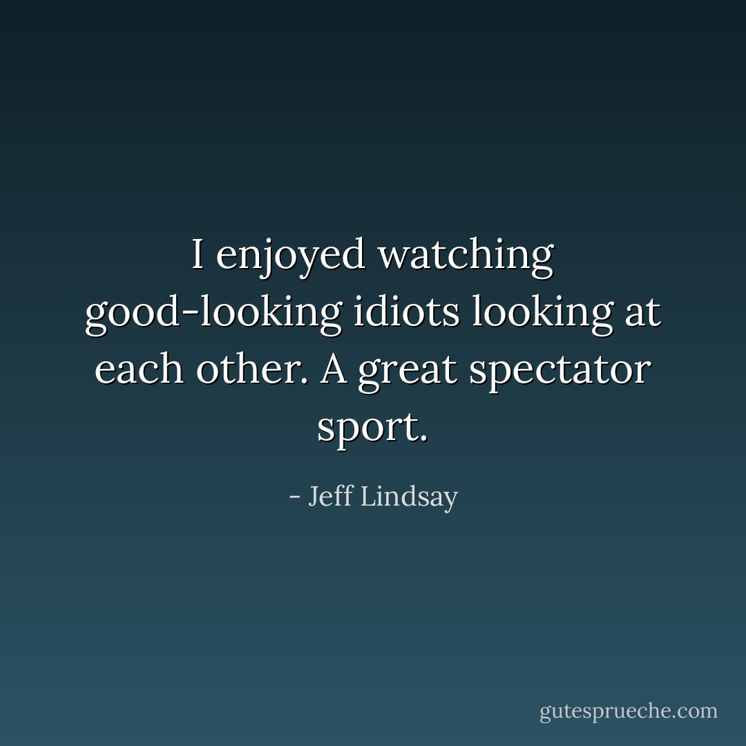 I enjoyed watching good-looking idiots looking at each other. A great spectator sport. - Jeff Lindsay