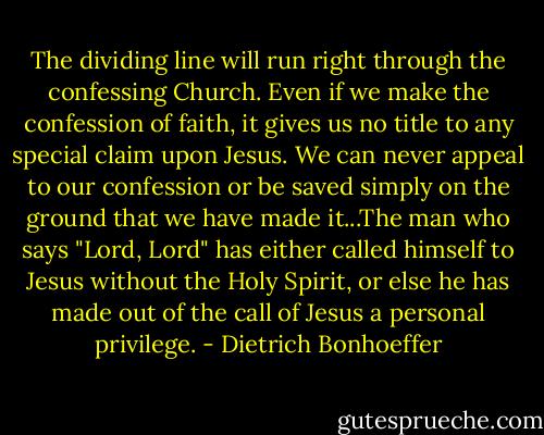 The dividing line will run right through the confessing Church. Even if we make the confession of faith, it gives us no title to any special claim upon Jesus. We can never appeal to our confession or be saved simply on the ground that we have made it...The man who says "Lord, Lord" has either called himself to Jesus without the Holy Spirit, or else he has made out of the call of Jesus a personal privilege. - Dietrich Bonhoeffer