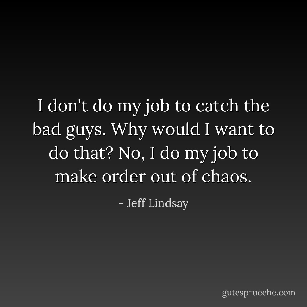 I don't do my job to catch the bad guys. Why would I want to do that? No, I do my job to make order out of chaos. - Jeff Lindsay