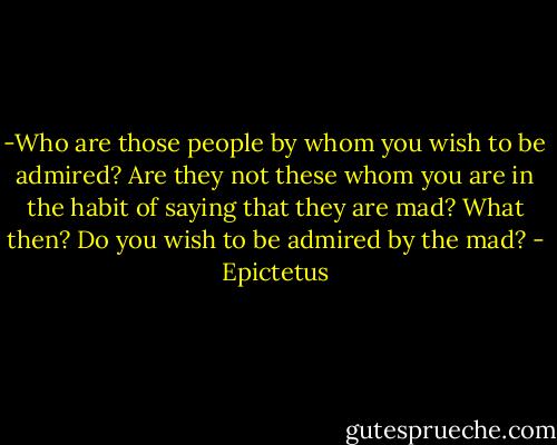 -Who are those people by whom you wish to be admired? Are they not these whom you are in the habit of saying that they are mad? What then? Do you wish to be admired by the mad? - Epictetus