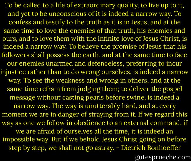 To be called to a life of extraordinary quality, to live up to it, and yet to be unconscious of it is indeed a narrow way. To confess and testify to the truth as it is in Jesus, and at the same time to love the enemies of that truth, his enemies and ours, and to love them with the infinite love of Jesus Christ, is indeed a narrow way. To believe the promise of Jesus that his followers shall possess the earth, and at the same time to face our enemies unarmed and defenceless, preferring to incur injustice rather than to do wrong ourselves, is indeed a narrow way. To see the weakness and wrong in others, and at the same time refrain from judging them; to deliver the gospel message without casting pearls before swine, is indeed a narrow way. The way is unutterably hard, and at every moment we are in danger of straying from it. If we regard this way as one we follow in obedience to an external command, if we are afraid of ourselves all the time, it is indeed an impossible way. But if we behold Jesus Christ going on before step by step, we shall not go astray. - Dietrich Bonhoeffer