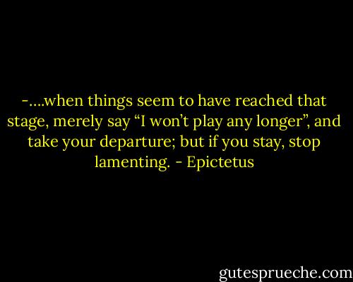 -….when things seem to have reached that stage, merely say “I won’t play any longer”, and take your departure; but if you stay, stop lamenting. - Epictetus