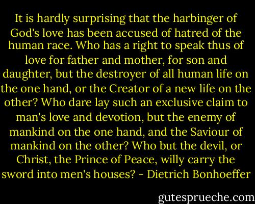 It is hardly surprising that the harbinger of God's love has been accused of hatred of the human race. Who has a right to speak thus of love for father and mother, for son and daughter, but the destroyer of all human life on the one hand, or the Creator of a new life on the other? Who dare lay such an exclusive claim to man's love and devotion, but the enemy of mankind on the one hand, and the Saviour of mankind on the other? Who but the devil, or Christ, the Prince of Peace, willy carry the sword into men's houses? - Dietrich Bonhoeffer