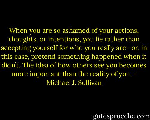 When you are so ashamed of your actions, thoughts, or intentions, you lie rather than accepting yourself for who you really are—or, in this case, pretend something happened when it didn’t. The idea of how others see you becomes more important than the reality of you. - Michael J. Sullivan