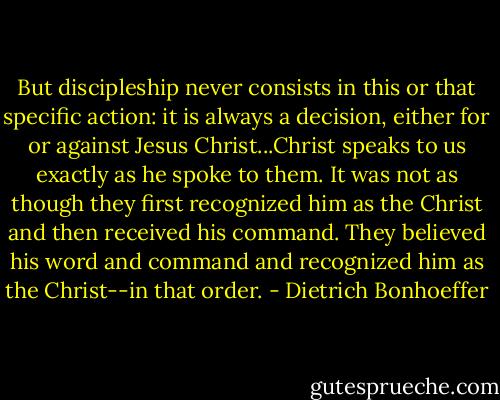 But discipleship never consists in this or that specific action: it is always a decision, either for or against Jesus Christ...Christ speaks to us exactly as he spoke to them. It was not as though they first recognized him as the Christ and then received his command. They believed his word and command and recognized him as the Christ--in that order. - Dietrich Bonhoeffer