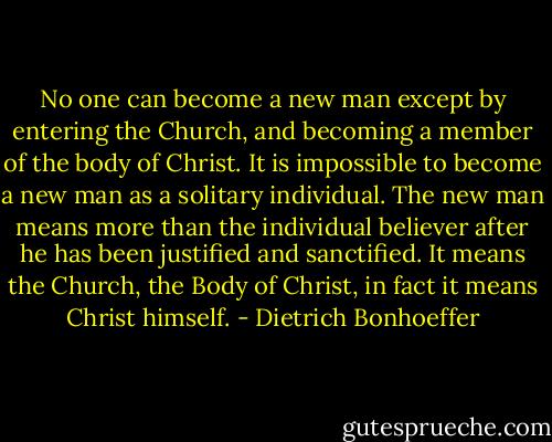 No one can become a new man except by entering the Church, and becoming a member of the body of Christ. It is impossible to become a new man as a solitary individual. The new man means more than the individual believer after he has been justified and sanctified. It means the Church, the Body of Christ, in fact it means Christ himself. - Dietrich Bonhoeffer