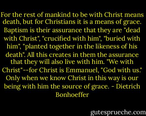 For the rest of mankind to be with Christ means death, but for Christians it is a means of grace. Baptism is their assurance that they are "dead with Christ", "crucified with him", "buried with him", "planted together in the likeness of his death". All this creates in them the assurance that they will also live with him. "We with Christ"--for Christ is Emmanuel, "God with us." Only when we know Christ in this way is our being with him the source of grace. - Dietrich Bonhoeffer