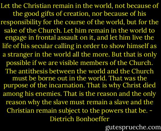 Let the Christian remain in the world, not because of the good gifts of creation, nor because of his responsibility for the course of the world, but for the sake of the Church. Let him remain in the world to engage in frontal assault on it, and let him live the life of his secular calling in order to show himself as a stranger in the world all the more. But that is only possible if we are visible members of the Church. The antithesis between the world and the Church must be borne out in the world. That was the purpose of the incarnation. That is why Christ died among his enemies. That is the reason and the only reason why the slave must remain a slave and the Christian remain subject to the powers that be. - Dietrich Bonhoeffer
