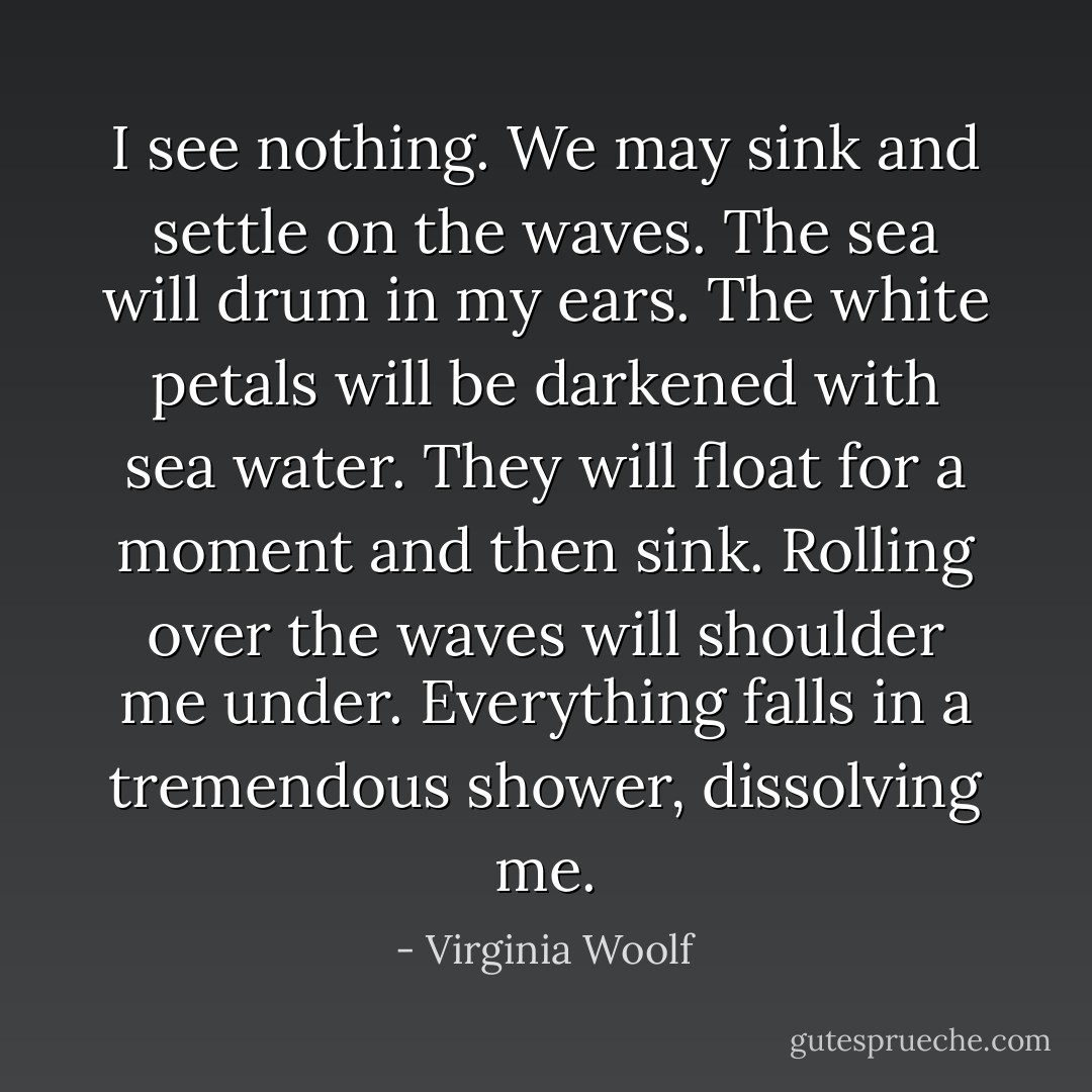 I see nothing. We may sink and settle on the waves. The sea will drum in my ears. The white petals will be darkened with sea water. They will float for a moment and then sink. Rolling over the waves will shoulder me under. Everything falls in a tremendous shower, dissolving me. - Virginia Woolf