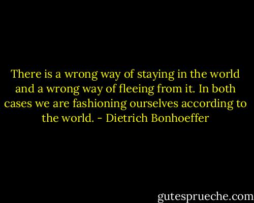 There is a wrong way of staying in the world and a wrong way of fleeing from it. In both cases we are fashioning ourselves according to the world. - Dietrich Bonhoeffer