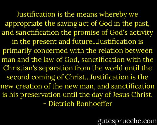 Justification is the means whereby we appropriate the saving act of God in the past, and sanctification the promise of God's activity in the present and future...Justification is primarily concerned with the relation between man and the law of God, sanctification with the Christian's separation from the world until the second coming of Christ...Justification is the new creation of the new man, and sanctification is his preservation until the day of Jesus Christ. - Dietrich Bonhoeffer