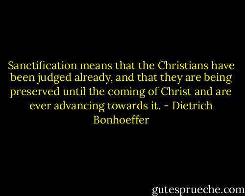 Sanctification means that the Christians have been judged already, and that they are being preserved until the coming of Christ and are ever advancing towards it. - Dietrich Bonhoeffer