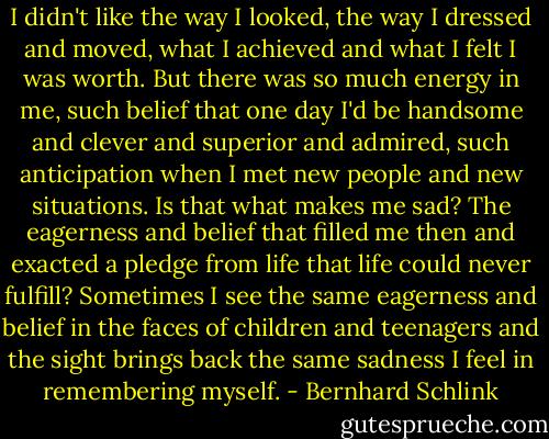 I didn't like the way I looked, the way I dressed and moved, what I achieved and what I felt I was worth. But there was so much energy in me, such belief that one day I'd be handsome and clever and superior and admired, such anticipation when I met new people and new situations. Is that what makes me sad? The eagerness and belief that filled me then and exacted a pledge from life that life could never fulfill? Sometimes I see the same eagerness and belief in the faces of children and teenagers and the sight brings back the same sadness I feel in remembering myself. - Bernhard Schlink