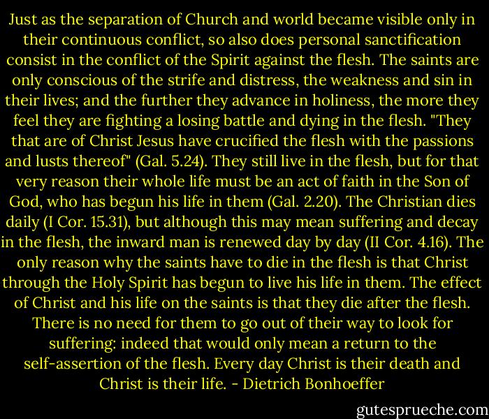 Just as the separation of Church and world became visible only in their continuous conflict, so also does personal sanctification consist in the conflict of the Spirit against the flesh. The saints are only conscious of the strife and distress, the weakness and sin in their lives; and the further they advance in holiness, the more they feel they are fighting a losing battle and dying in the flesh. "They that are of Christ Jesus have crucified the flesh with the passions and lusts thereof" (Gal. 5.24). They still live in the flesh, but for that very reason their whole life must be an act of faith in the Son of God, who has begun his life in them (Gal. 2.20). The Christian dies daily (I Cor. 15.31), but although this may mean suffering and decay in the flesh, the inward man is renewed day by day (II Cor. 4.16). The only reason why the saints have to die in the flesh is that Christ through the Holy Spirit has begun to live his life in them. The effect of Christ and his life on the saints is that they die after the flesh. There is no need for them to go out of their way to look for suffering: indeed that would only mean a return to the self-assertion of the flesh. Every day Christ is their death and Christ is their life. - Dietrich Bonhoeffer