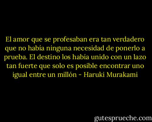 El amor que se profesaban era tan verdadero que no había ninguna necesidad de ponerlo a prueba. El destino los había unido con un lazo tan fuerte que solo es posible encontrar uno igual entre un millón - Haruki Murakami