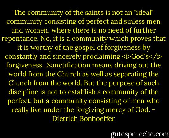 The community of the saints is not an "ideal" community consisting of perfect and sinless men and women, where there is no need of further repentance. No, it is a community which proves that it is worthy of the gospel of forgiveness by constantly and sincerely proclaiming <i>God's</i> forgiveness...Sanctification means driving out the world from the Church as well as separating the Church from the world. But the purpose of such discipline is not to establish a community of the perfect, but a community consisting of men who really live under the forgiving mercy of God. - Dietrich Bonhoeffer