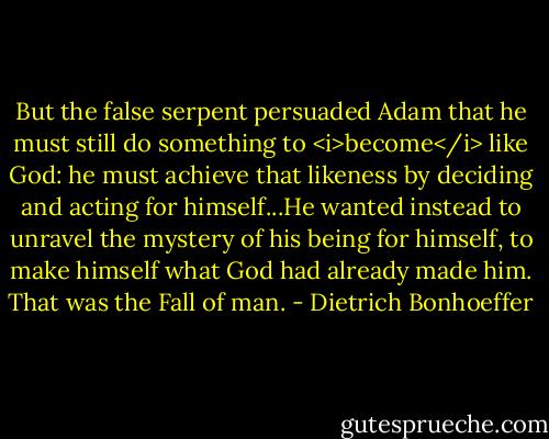 But the false serpent persuaded Adam that he must still do something to <i>become</i> like God: he must achieve that likeness by deciding and acting for himself...He wanted instead to unravel the mystery of his being for himself, to make himself what God had already made him. That was the Fall of man. - Dietrich Bonhoeffer