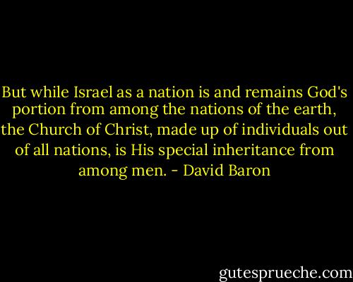 But while Israel as a nation is and remains God's portion from among the nations of the earth, the Church of Christ, made up of individuals out of all nations, is His special inheritance from among men. - David Baron