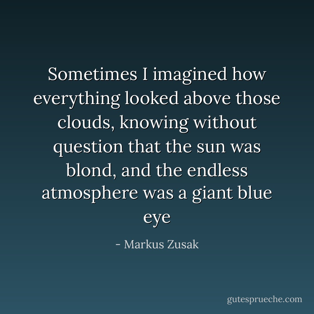 Sometimes I imagined how everything looked above those clouds, knowing without question that the sun was blond, and the endless atmosphere was a giant blue eye - Markus Zusak