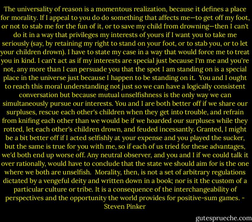 The universality of reason is a momentous realization, because it defines a place for morality. If I appeal to you do do something that affects me—to get off my foot, or not to stab me for the fun of it, or to save my child from drowning—then I can't do it in a way that privileges my interests of yours if I want you to take me seriously (say, by retaining my right to stand on your foot, or to stab you, or to let your children drown). I have to state my case in a way that would force me to treat you in kind. I can't act as if my interests are special just because I'm me and you're not, any more than I can persuade you that the spot I am standing on is a special place in the universe just because I happen to be standing on it.<br /><br />You and I ought to reach this moral understanding not just so we can have a logically consistent conversation but because mutual unselfishness is the only way we can simultaneously pursue our interests. You and I are both better off if we share our surpluses, rescue each other's children when they get into trouble, and refrain from knifing each other than we would be if we hoarded our surpluses while they rotted, let each other's children drown, and feuded incessantly. Granted, I might be a bit better off if I acted selfishly at your expense and you played the sucker, but the same is true for you with me, so if each of us tried for these advantages, we'd both end up worse off. Any neutral observer, and you and I if we could talk it over rationally, would have to conclude that the state we should aim for is the one where we both are unselfish.<br /><br />Morality, then, is not a set of arbitrary regulations dictated by a vengeful deity and written down in a book; nor is it the custom of a particular culture or tribe. It is a consequence of the interchangeability of perspectives and the opportunity the world provides for positive-sum games. - Steven Pinker