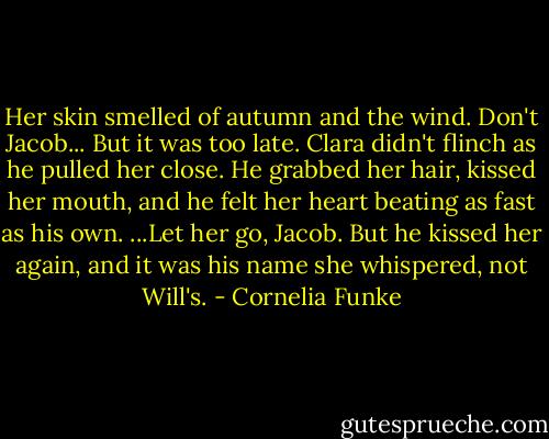 Her skin smelled of autumn and the wind.<br />Don't Jacob...<br />But it was too late. Clara didn't flinch as he pulled her close. He grabbed her hair, kissed her mouth, and he felt her heart beating as fast as his own.<br />...Let her go, Jacob. But he kissed her again, and it was his name she whispered, not Will's. - Cornelia Funke