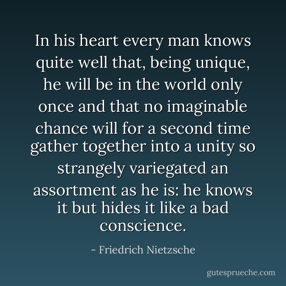 In his heart every man knows quite well that, being unique, he will be in the world only once and that no imaginable chance will for a second time gather together into a unity so strangely variegated an assortment as he is: he knows it but hides it like a bad conscience. - Friedrich Nietzsche