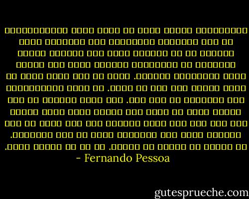 أحسدأولئك الذين يمكن أن نكتب عنهم بيوغرافيات، في هذه الخواطر المفتقرة الى الترابط والى الرغبة في أي ترابط، أسرد بلا اكتراث سيرتي الخالية من الأفعال، تاريخي الذي بلا حياة، إنها اعترفاتي الخاصة. وإذا لم أقل فيها شيئا ذا قيمة فلأنه ليس لدي ما أقول. ما قيمة اعترافاتنا وما جدواها؟ ما حدث لنا. وما يحدث للجميع أو لنا وحدنا فحسب هو مجرد حدث عرضي، وليس بشيء جديد، كما أنه ليس مما يقبل الفهم، إذا كنت أكتب ما أحس فلأنني بفعل هذا الكتابة أخفض من حمى الاحساس. ما أحكيه لا يكتسي أي أهمية. إذ ما من أهمية لشيء. - Fernando Pessoa
