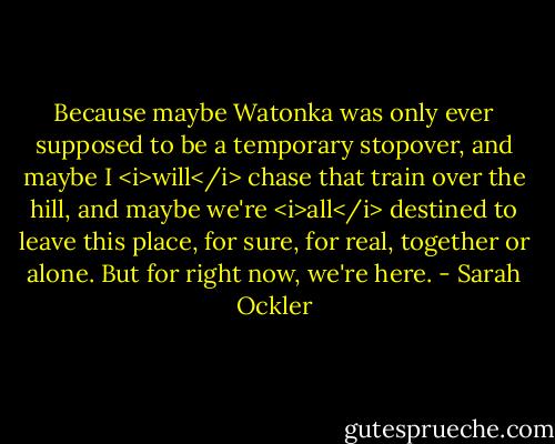 Because maybe Watonka was only ever supposed to be a temporary stopover, and maybe I <i>will</i> chase that train over the hill, and maybe we're <i>all</i> destined to leave this place, for sure, for real, together or alone. But for right now, we're here. - Sarah Ockler