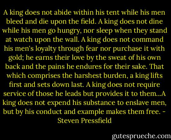 A king does not abide within his tent while his men bleed and die upon the field. A king does not dine while his men go hungry, nor sleep when they stand at watch upon the wall. A king does not command his men's loyalty through fear nor purchase it with gold; he earns their love by the sweat of his own back and the pains he endures for their sake. That which comprises the harshest burden, a king lifts first and sets down last. A king does not require service of those he leads but provides it to them...A king does not expend his substance to enslave men, but by his conduct and example makes them free. - Steven Pressfield