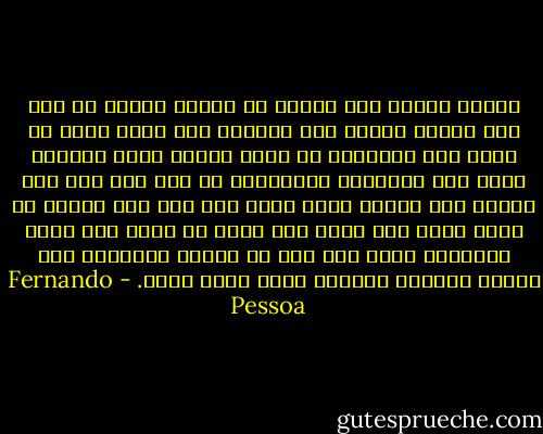 توصلت اليوم الى احساس لا معقول وصحيح في آن، لقد تنبهت بوميض برق باطني، الى أنني أحد، لا أحد، على الاطلاق لا أحد، حينما أضاء البرق، هناك حيث المدينة المفترضة لم يكن ثمة غير سهل قاحل، أما النور الذي أسفر عنه فلم يكن ليكشف أي سماء فوقه لقد سرقت مني قدرة أن أوجد قبل وجود العالم، واذا كان علي أن أعاود التجسد، لقد عاودت التجسد بدوني، بغير تجسد أناي. - Fernando Pessoa