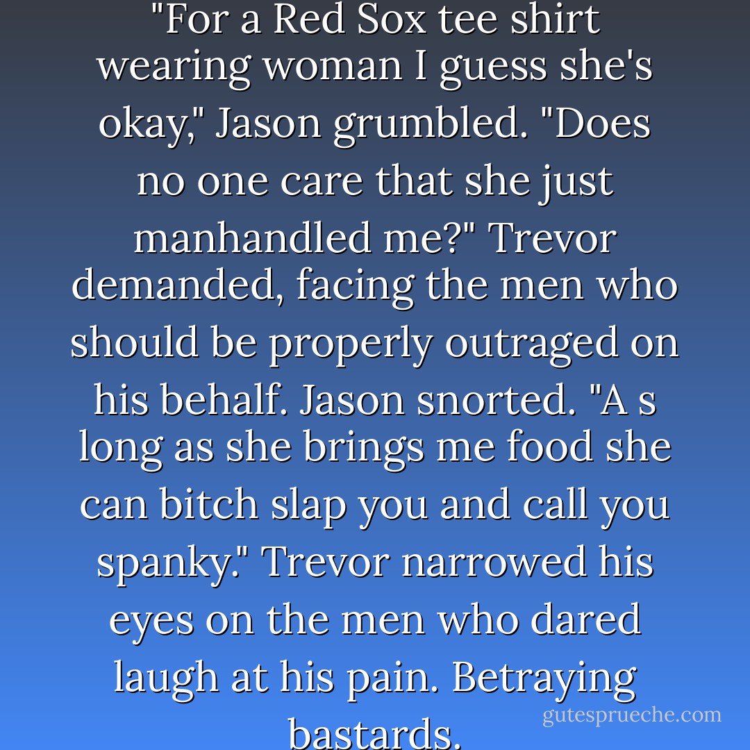 I like her," Brad said, chuckling.<br />"For a Red Sox tee shirt wearing woman I guess she's okay," Jason grumbled.<br />"Does no one care that she just manhandled me?" Trevor demanded, facing the men who should be properly outraged on his behalf.<br />Jason snorted. "A s long as she brings me food she can bitch slap you and call you spanky."<br />Trevor narrowed his eyes on the men who dared laugh at his pain.<br />Betraying bastards. - R.L. Mathewson