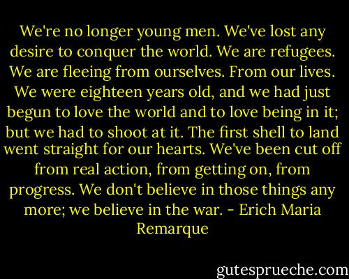 We're no longer young men. We've lost any desire to conquer the world. We are refugees. We are fleeing from ourselves. From our lives. We were eighteen years old, and we had just begun to love the world and to love being in it; but we had to shoot at it. The first shell to land went straight for our hearts. We've been cut off from real action, from getting on, from progress. We don't believe in those things any more; we believe in the war. - Erich Maria Remarque