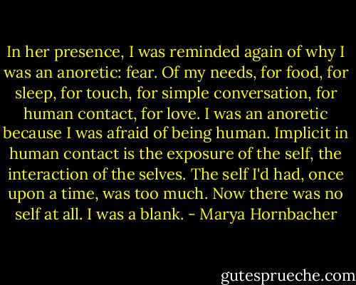 In her presence, I was reminded again of why I was an anoretic: fear. Of my needs, for food, for sleep, for touch, for simple conversation, for human contact, for love. I was an anoretic because I was afraid of being human. Implicit in human contact is the exposure of the self, the interaction of the selves. The self I'd had, once upon a time, was too much. Now there was no self at all. I was a blank. - Marya Hornbacher