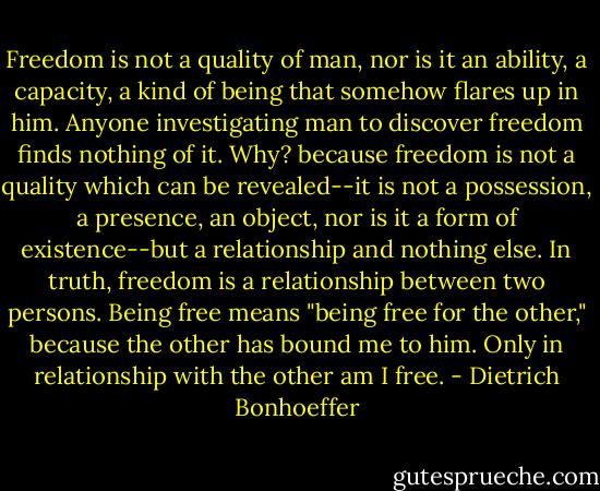 Freedom is not a quality of man, nor is it an ability, a capacity, a kind of being that somehow flares up in him. Anyone investigating man to discover freedom finds nothing of it. Why? because freedom is not a quality which can be revealed--it is not a possession, a presence, an object, nor is it a form of existence--but a relationship and nothing else. In truth, freedom is a relationship between two persons. Being free means "being free for the other," because the other has bound me to him. Only in relationship with the other am I free. - Dietrich Bonhoeffer