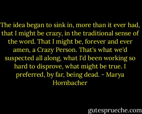 The idea began to sink in, more than it ever had, that I might be crazy, in the traditional sense of the word. That I might be, forever and ever amen, a Crazy Person. That's what we'd suspected all along, what I'd been working so hard to disprove, what might be true. I preferred, by far, being dead. - Marya Hornbacher