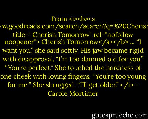 From <i><b><a href="https://www.goodreads.com/search/search?q=%20Cherish%20Tomorrow" title=" Cherish Tomorrow" rel="nofollow noopener"> Cherish Tomorrow</a></b> ... “I want you,” she said softly.<br />His jaw became rigid with disapproval. “I’m too damned old for you.”<br />“You’re perfect.” She touched the hardness of one cheek with loving fingers.<br />“You’re too young for me!”<br />She shrugged. “I’ll get older.” </i> - Carole Mortimer