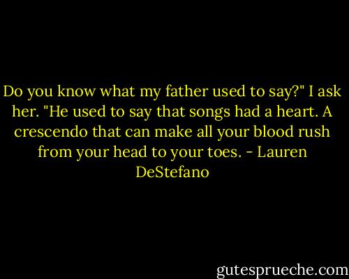 Do you know what my father used to say?" I ask her. "He used to say that songs had a heart. A crescendo that can make all your blood rush from your head to your toes. - Lauren DeStefano